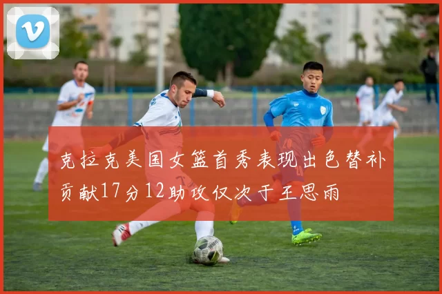 克拉克美国女篮首秀表现出色替补贡献17分12助攻仅次于王思雨