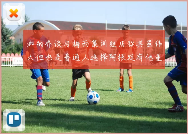 加纳乔谈与梅西集训经历称其虽伟大但也是普通人选择阿根廷有他重要影响