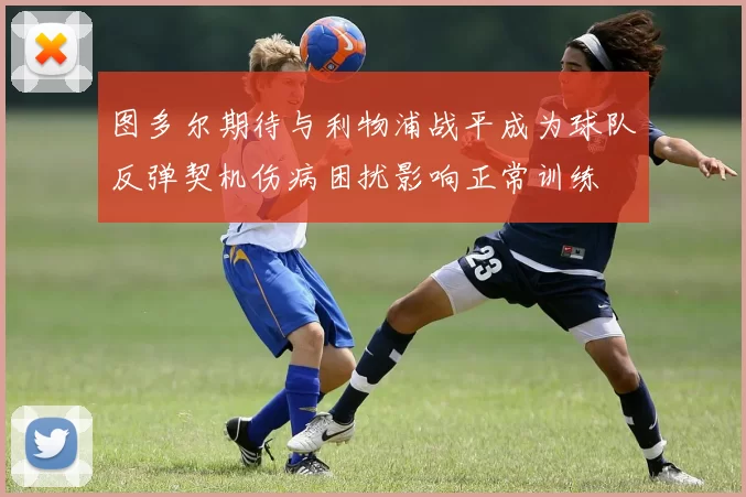 图多尔期待与利物浦战平成为球队反弹契机伤病困扰影响正常训练