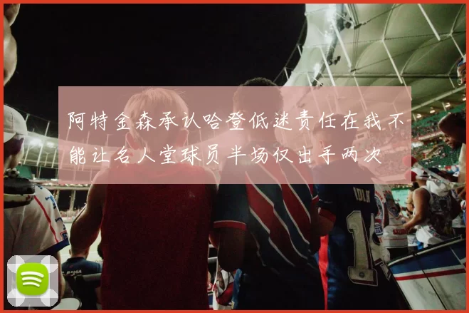 阿特金森承认哈登低迷责任在我不能让名人堂球员半场仅出手两次