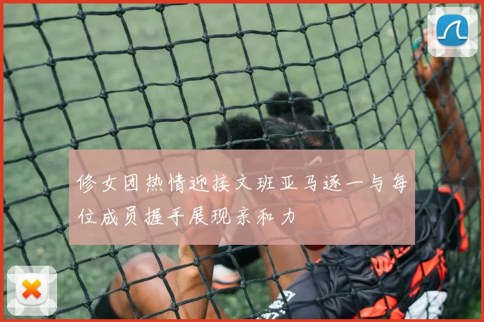 修女团热情迎接文班亚马逐一与每位成员握手展现亲和力