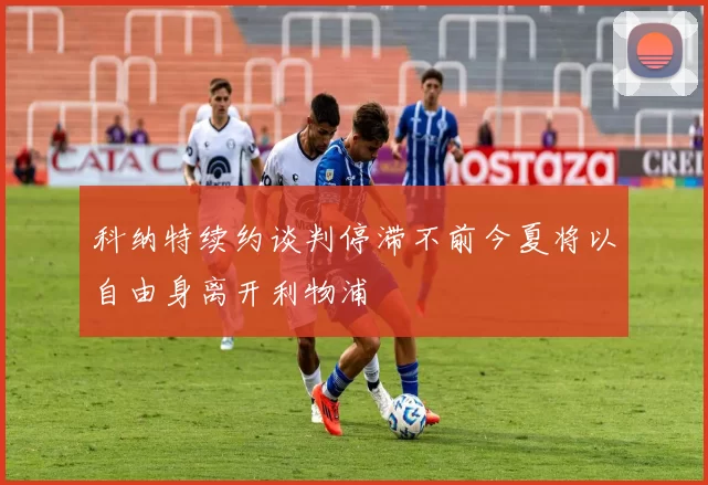 科纳特续约谈判停滞不前今夏将以自由身离开利物浦