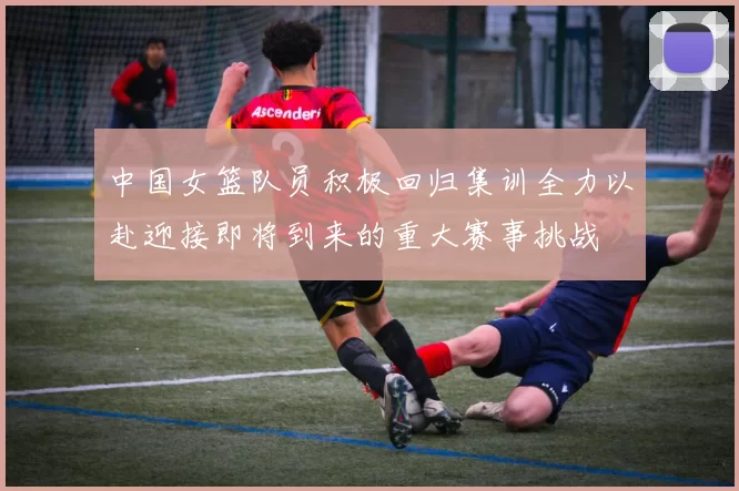 中国女篮队员积极回归集训全力以赴迎接即将到来的重大赛事挑战