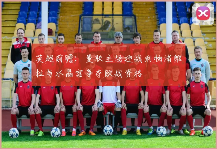 英超前瞻：曼联主场迎战利物浦维拉与水晶宫争夺欧战资格