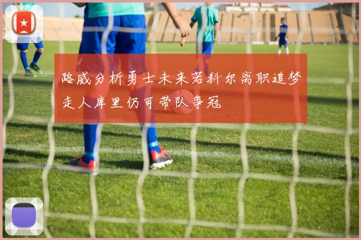 路威分析勇士未来若科尔离职追梦走人库里仍可带队争冠