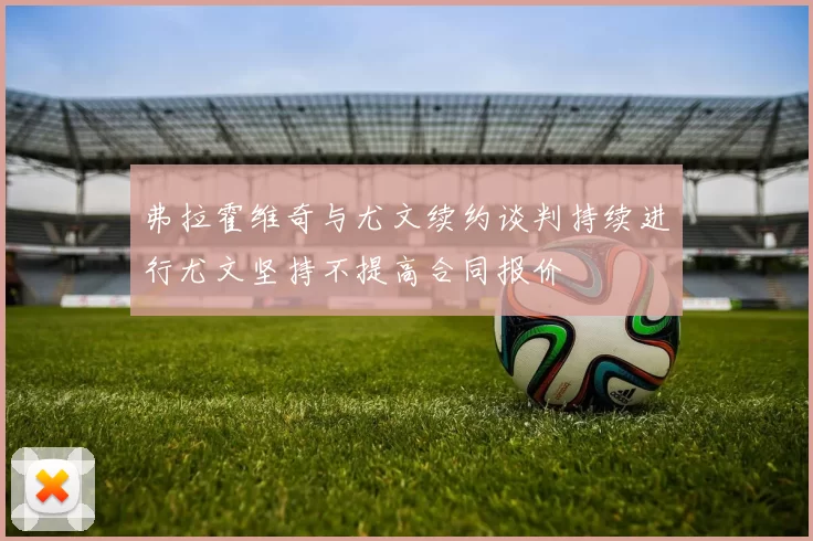 弗拉霍维奇与尤文续约谈判持续进行尤文坚持不提高合同报价