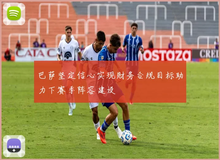 巴萨坚定信心实现财务合规目标助力下赛季阵容建设