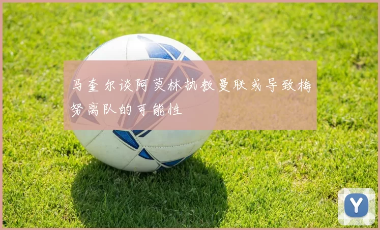 马奎尔谈阿莫林执教曼联或导致梅努离队的可能性