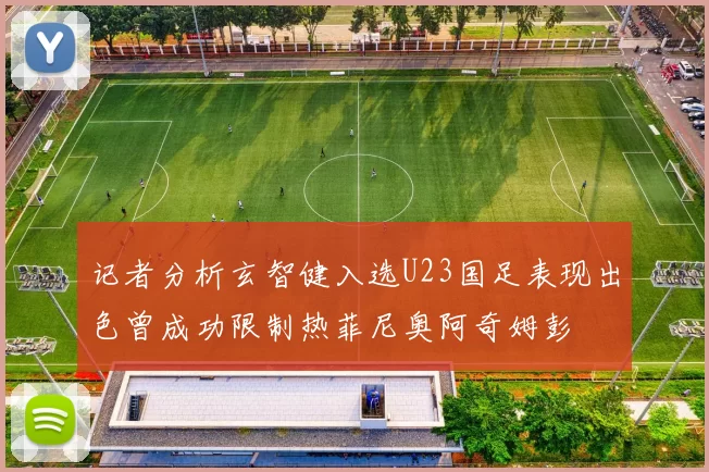 记者分析玄智健入选U23国足表现出色曾成功限制热菲尼奥阿奇姆彭