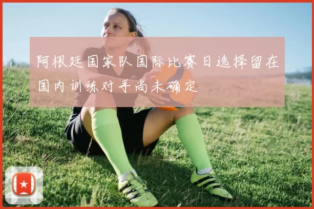 阿根廷国家队国际比赛日选择留在国内训练对手尚未确定