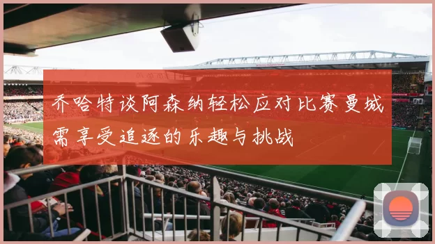 乔哈特谈阿森纳轻松应对比赛曼城需享受追逐的乐趣与挑战