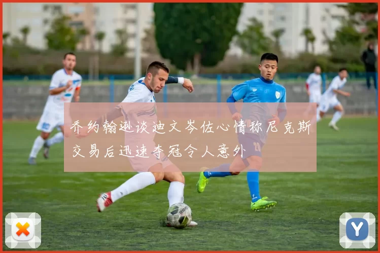 乔约翰逊谈迪文岑佐心情称尼克斯交易后迅速夺冠令人意外
